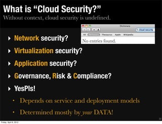 What is “Cloud Security?”
  Without context, cloud security is undeﬁned.


       ‣ Network security?
       ‣ Virtualization security?
       ‣ Application security?
       ‣ Governance, Risk & Compliance?
       ‣ YesPls!
              •         Depends on service and deployment models
              •         Determined mostly by your DATA!
                                                                   32
Friday, April 6, 2012
 