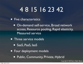 4 8 15 16 23 42
                    • Five characteristics
                     • On-demand self-service, Broad network
                             access, Resource pooling, Rapid elasticity,
                             Measured service
                    • Three service models
                     • SaaS, PaaS, IaaS
                    • Four deployment models
                     • Public, Community, Private, Hybrid     Copyright © 2010 by L. Taylor Banks
                                                                                               33
Friday, April March
Wednesday, 6, 201210, 2010
 