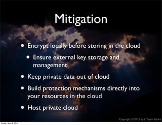 Mitigation
                    • Encrypt locally before storing in the cloud
                     • Ensure external key storage and
                               management
                    • Keep private data out of cloud
                    • Build protection mechanisms directly into
                             your resources in the cloud
                    • Host private cloud
                                                           Copyright © 2010 by L. Taylor Banks
                                                                                            37
Friday, April March
Wednesday, 6, 201210, 2010
 
