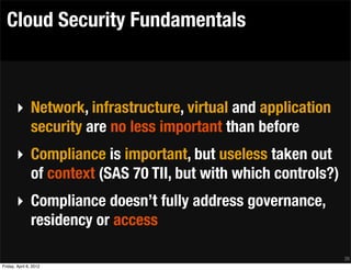 Cloud Security Fundamentals



       ‣ Network, infrastructure, virtual and application
         security are no less important than before
       ‣ Compliance is important, but useless taken out
         of context (SAS 70 TII, but with which controls?)
       ‣ Compliance doesn’t fully address governance,
         residency or access

                                                             38
Friday, April 6, 2012
 