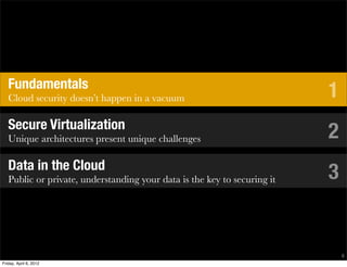 Fundamentals
   Cloud security doesn’t happen in a vacuum                              1
   Secure Virtualization
   Unique architectures present unique challenges                         2
   Data in the Cloud
   Public or private, understanding your data is the key to securing it   3


                                                                              6
Friday, April 6, 2012
 
