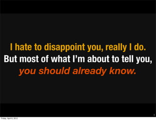 I hate to disappoint you, really I do.
   But most of what I’m about to tell you,
       you should already know.



                                             8
Friday, April 6, 2012
 