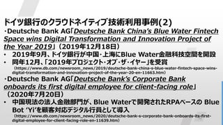 10
ドイツ銀行のクラウドネイティブ技術利用事例(2)
・Deutsche Bank AG「Deutsche Bank China’s Blue Water Fintech
Space wins Digital Transformation and Innovation Project of
the Year 2019」（2019年12月18日）
• 2019年9月、ドイツ銀行が中国・上海にBlue Water金融科技空間を開設
• 同年12月、「2019年プロジェクト・オブ・ザ・イヤー」を受賞
（https://www.db.com/newsroom_news/2019/deutsche-bank-china-s-blue-water-fintech-space-wins-
digital-transformation-and-innovation-project-of-the-year-20-en-11663.htm）
・Deutsche Bank AG「Deutsche Bank’s Corporate Bank
onboards its first digital employee for client-facing role」
（2020年7月20日）
• 中国現法の法人金融部門が、Blue Waterで開発されたRPAベースの Blue
Bot ‘Yi’を顧客対応デジタル行員として導入
（https://www.db.com/newsroom_news/2020/deutsche-bank-s-corporate-bank-onboards-its-first-
digital-employee-for-client-facing-role-en-11639.htm）
 
