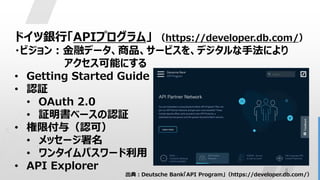 8
ドイツ銀行「APIプログラム」 （https://developer.db.com/）
・ビジョン：金融データ、商品、サービスを、デジタルな手法により
アクセス可能にする
• Getting Started Guide
• 認証
• OAuth 2.0
• 証明書ベースの認証
• 権限付与（認可）
• メッセージ署名
• ワンタイムパスワード利用
• API Explorer
出典：Deutsche Bank「API Program」（https://developer.db.com/）
 