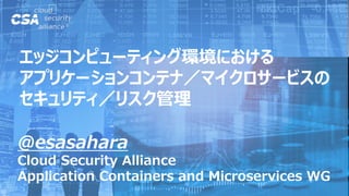 @esasahara
Cloud Security Alliance
Application Containers and Microservices WG
エッジコンピューティング環境における
アプリケーションコンテナ／マイクロサービスの
セキュリティ／リスク管理
 