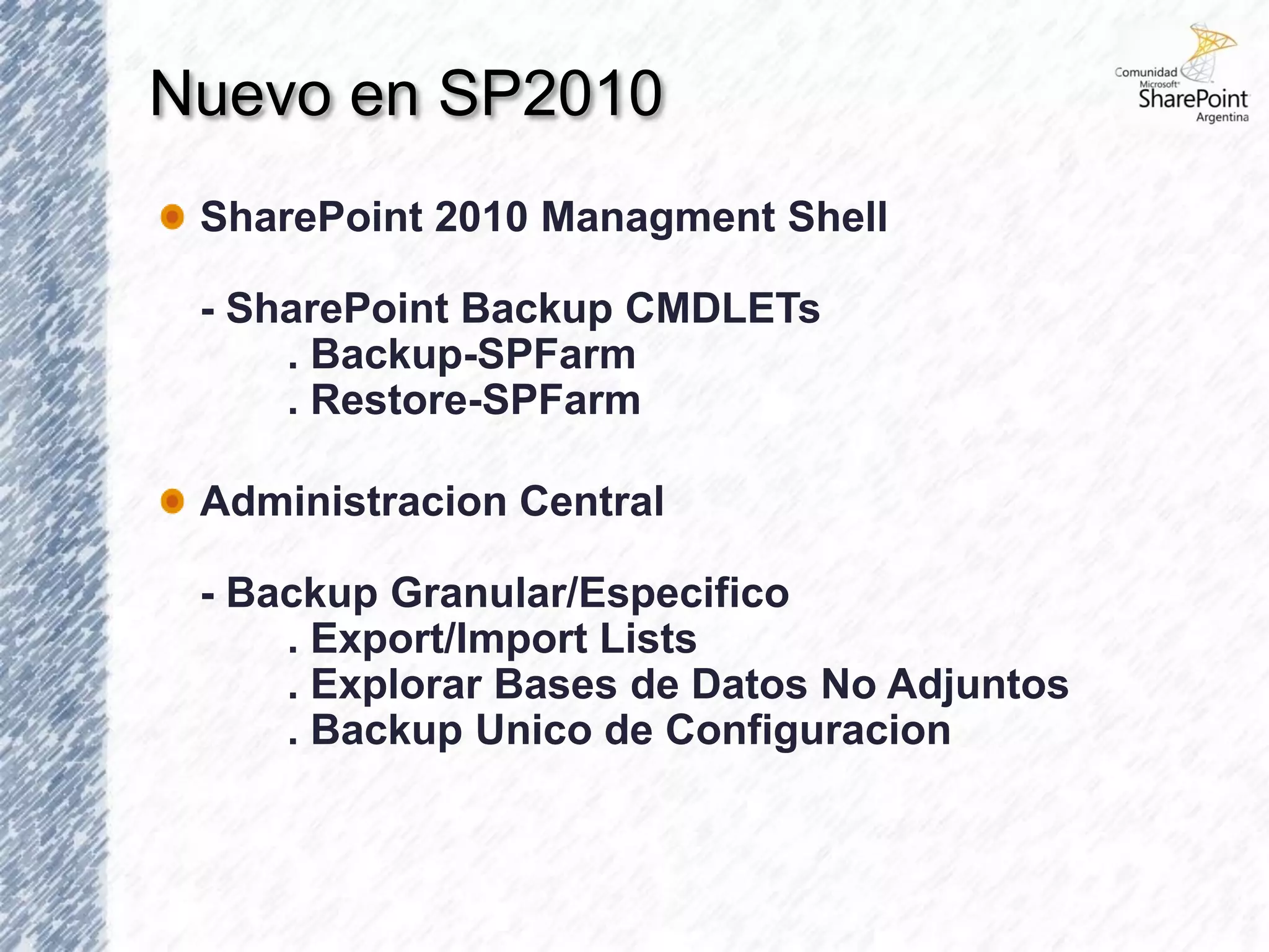 Nuevo en SP2010
 SharePoint 2010 Managment Shell

 - SharePoint Backup CMDLETs
     . Backup-SPFarm
     . Restore-SPFarm

 Administracion Central

 - Backup Granular/Especifico
     . Export/Import Lists
     . Explorar Bases de Datos No Adjuntos
     . Backup Unico de Configuracion
 