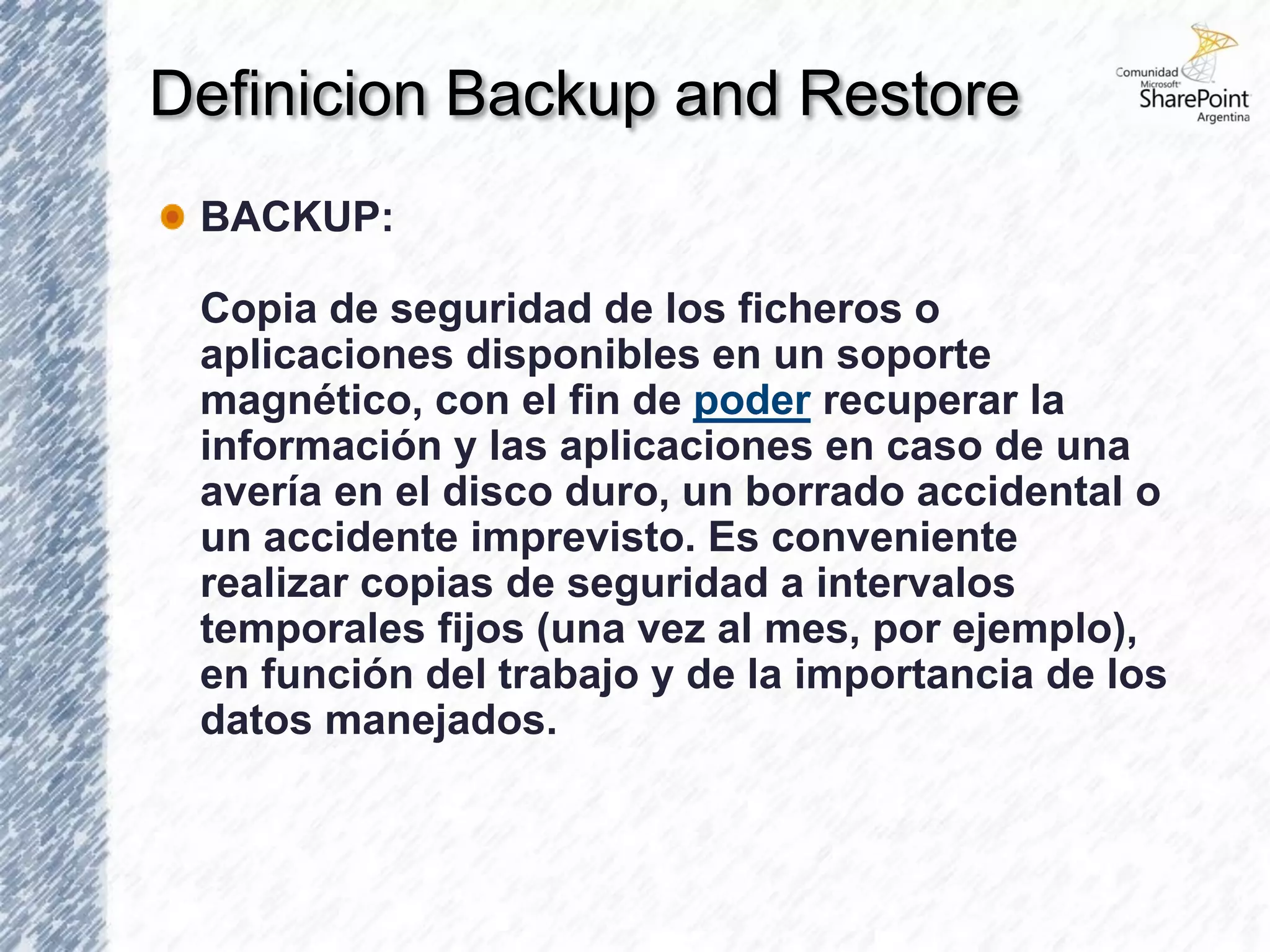 Definicion Backup and Restore
 BACKUP:

 Copia de seguridad de los ficheros o
 aplicaciones disponibles en un soporte
 magnético, con el fin de poder recuperar la
 información y las aplicaciones en caso de una
 avería en el disco duro, un borrado accidental o
 un accidente imprevisto. Es conveniente
 realizar copias de seguridad a intervalos
 temporales fijos (una vez al mes, por ejemplo),
 en función del trabajo y de la importancia de los
 datos manejados.
 
