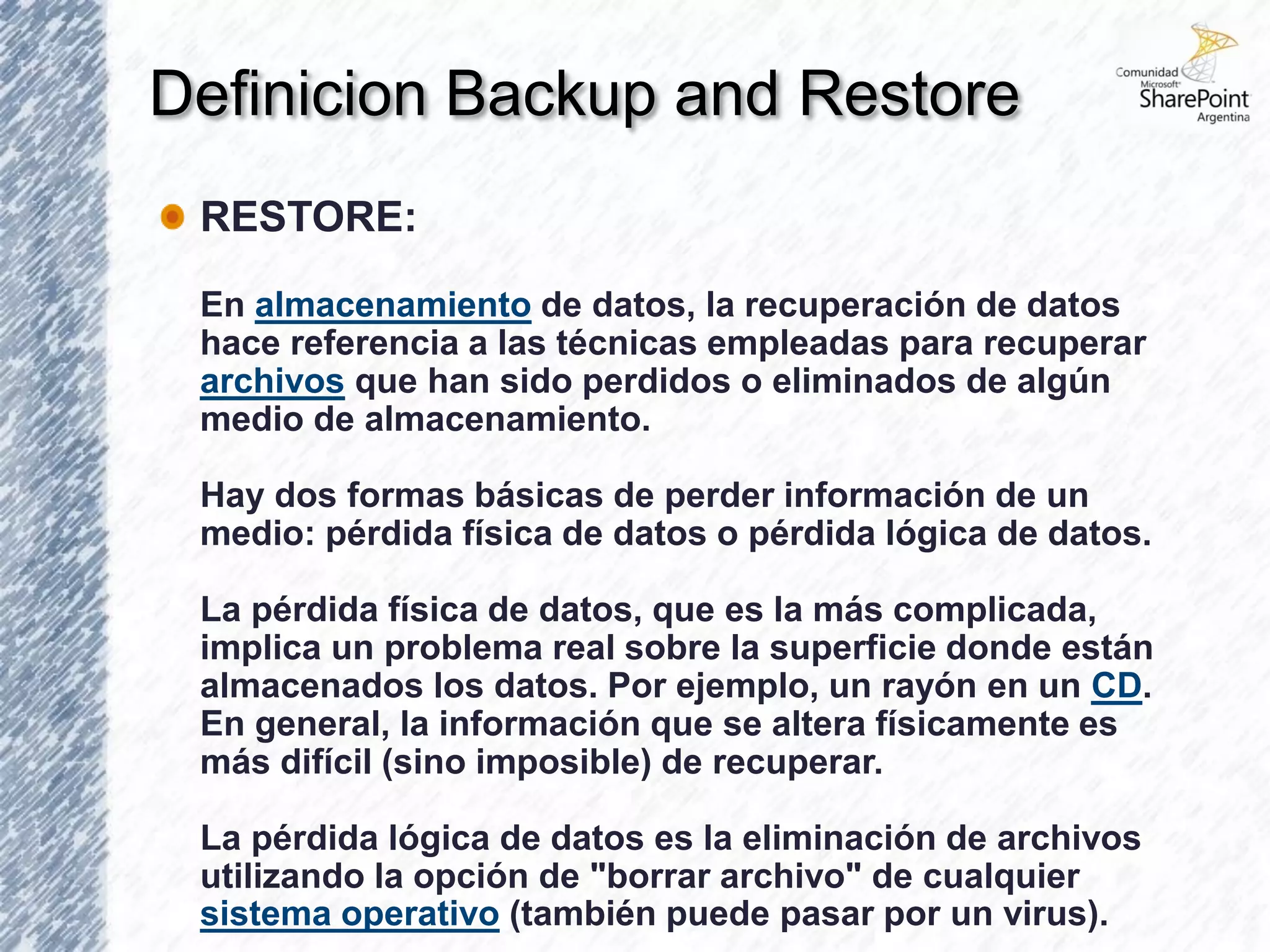 Definicion Backup and Restore
 RESTORE:

 En almacenamiento de datos, la recuperación de datos
 hace referencia a las técnicas empleadas para recuperar
 archivos que han sido perdidos o eliminados de algún
 medio de almacenamiento.

 Hay dos formas básicas de perder información de un
 medio: pérdida física de datos o pérdida lógica de datos.

 La pérdida física de datos, que es la más complicada,
 implica un problema real sobre la superficie donde están
 almacenados los datos. Por ejemplo, un rayón en un CD.
 En general, la información que se altera físicamente es
 más difícil (sino imposible) de recuperar.

 La pérdida lógica de datos es la eliminación de archivos
 utilizando la opción de "borrar archivo" de cualquier
 sistema operativo (también puede pasar por un virus).
 