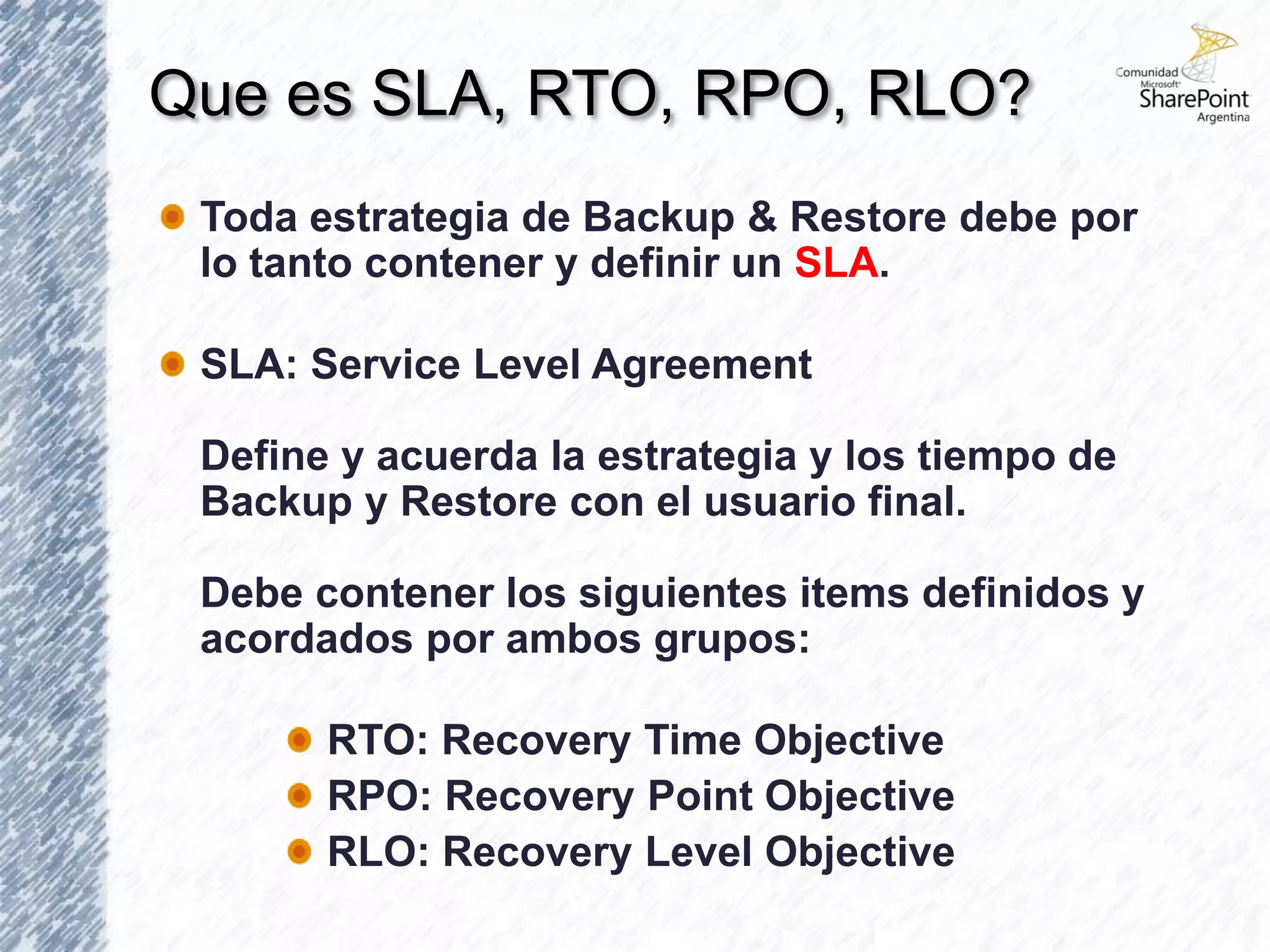 Que es SLA, RTO, RPO, RLO?
 Toda estrategia de Backup & Restore debe por
 lo tanto contener y definir un SLA.

 SLA: Service Level Agreement

 Define y acuerda la estrategia y los tiempo de
 Backup y Restore con el usuario final.

 Debe contener los siguientes items definidos y
 acordados por ambos grupos:

       RTO: Recovery Time Objective
       RPO: Recovery Point Objective
       RLO: Recovery Level Objective
 