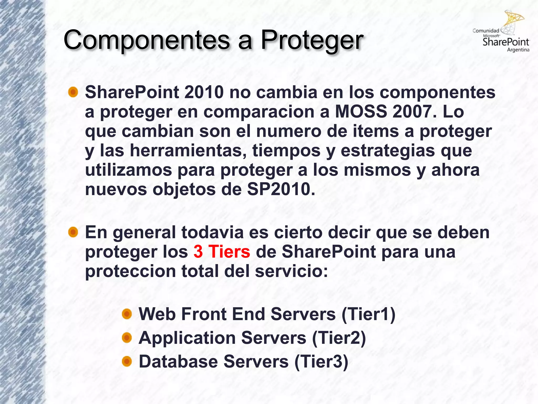 Componentes a Proteger
 SharePoint 2010 no cambia en los componentes
 a proteger en comparacion a MOSS 2007. Lo
 que cambian son el numero de items a proteger
 y las herramientas, tiempos y estrategias que
 utilizamos para proteger a los mismos y ahora
 nuevos objetos de SP2010.

 En general todavia es cierto decir que se deben
 proteger los 3 Tiers de SharePoint para una
 proteccion total del servicio:

       Web Front End Servers (Tier1)
       Application Servers (Tier2)
       Database Servers (Tier3)
 