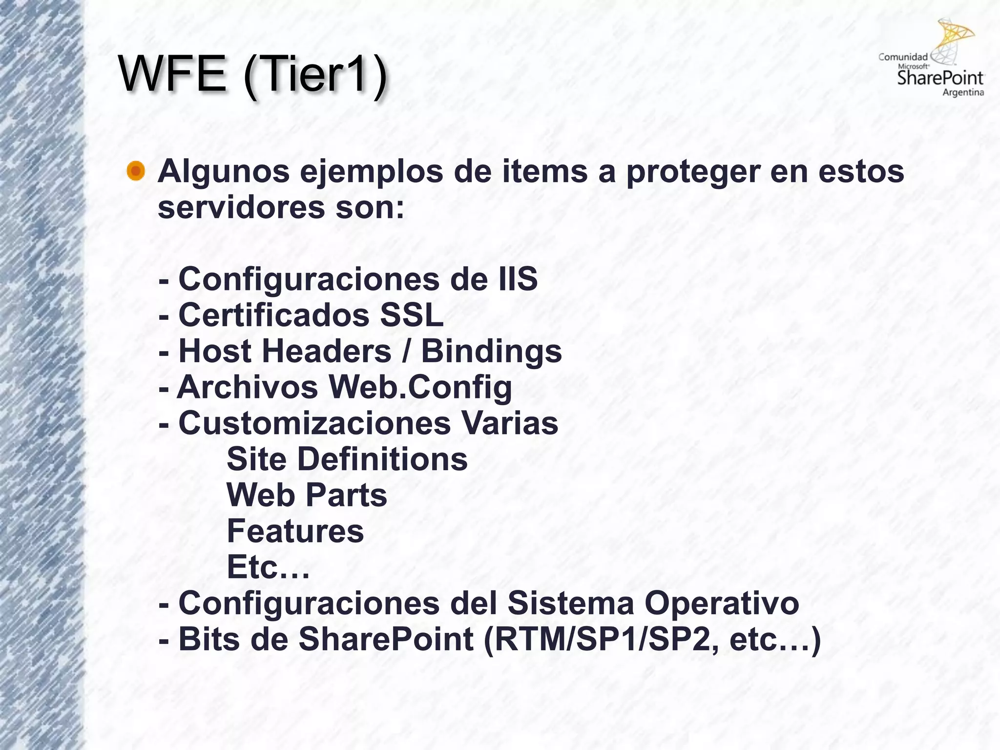 WFE (Tier1)
 Algunos ejemplos de items a proteger en estos
 servidores son:

 - Configuraciones de IIS
 - Certificados SSL
 - Host Headers / Bindings
 - Archivos Web.Config
 - Customizaciones Varias
      Site Definitions
      Web Parts
      Features
      Etc…
 - Configuraciones del Sistema Operativo
 - Bits de SharePoint (RTM/SP1/SP2, etc…)
 