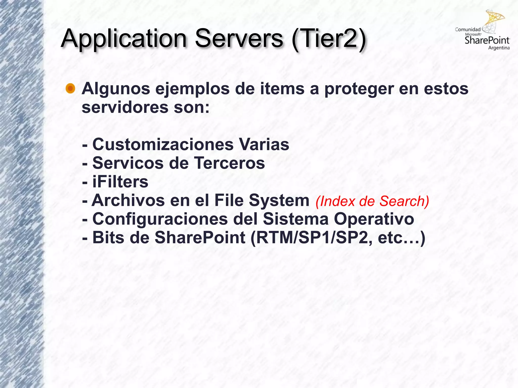 Application Servers (Tier2)
 Algunos ejemplos de items a proteger en estos
 servidores son:

 - Customizaciones Varias
 - Servicos de Terceros
 - iFilters
 - Archivos en el File System (Index de Search)
 - Configuraciones del Sistema Operativo
 - Bits de SharePoint (RTM/SP1/SP2, etc…)
 