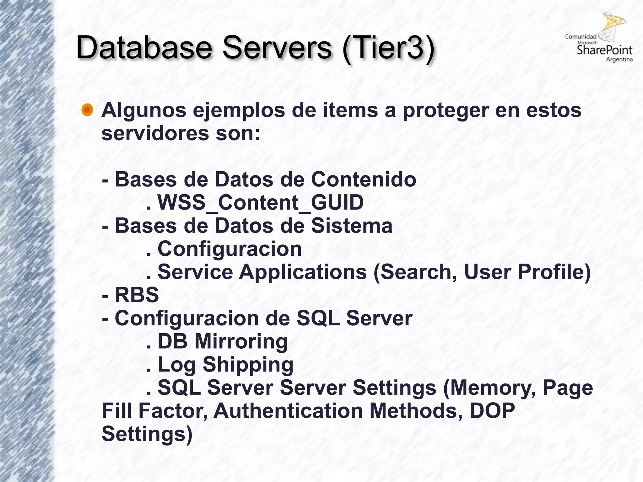 Database Servers (Tier3)
 Algunos ejemplos de items a proteger en estos
 servidores son:

 - Bases de Datos de Contenido
       . WSS_Content_GUID
 - Bases de Datos de Sistema
       . Configuracion
       . Service Applications (Search, User Profile)
 - RBS
 - Configuracion de SQL Server
       . DB Mirroring
       . Log Shipping
       . SQL Server Server Settings (Memory, Page
 Fill Factor, Authentication Methods, DOP
 Settings)
 