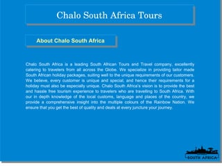 Chalo South Africa ToursChalo South Africa Tours
About Chalo South AfricaAbout Chalo South Africa
Chalo South Africa is a leading South African Tours and Travel company, excellently
catering to travelers from all across the Globe. We specialize in providing tailor made
South African holiday packages, suiting well to the unique requirements of our customers.
We believe, every customer is unique and special, and hence their requirements for a
holiday must also be especially unique. Chalo South Africa’s vision is to provide the best
and hassle free tourism experience to travelers who are travelling to South Africa. With
our in depth knowledge of the local customs, language and places of the country, we
provide a comprehensive insight into the multiple colours of the Rainbow Nation. We
ensure that you get the best of quality and deals at every juncture your journey.
 