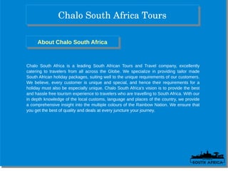 Chalo South Africa ToursChalo South Africa Tours
About Chalo South AfricaAbout Chalo South Africa
Chalo South Africa is a leading South African Tours and Travel company, excellently
catering to travelers from all across the Globe. We specialize in providing tailor made
South African holiday packages, suiting well to the unique requirements of our customers.
We believe, every customer is unique and special, and hence their requirements for a
holiday must also be especially unique. Chalo South Africa’s vision is to provide the best
and hassle free tourism experience to travelers who are travelling to South Africa. With our
in depth knowledge of the local customs, language and places of the country, we provide
a comprehensive insight into the multiple colours of the Rainbow Nation. We ensure that
you get the best of quality and deals at every juncture your journey.
 