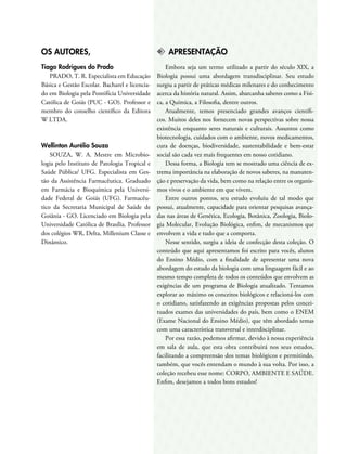 OS AUTORES,
Tiago Rodrigues do Prado
PRADO, T. R. Especialista em Educação
Básica e Gestão Escolar. Bacharel e licencia-
do em Biologia pela Pontifícia Universidade
Católica de Goiás (PUC - GO). Professor e
membro do conselho científico da Editora
W LTDA.
Wellinton Aurélio Souza
SOUZA, W. A. Mestre em Microbio-
logia pelo Instituto de Patologia Tropical e
Saúde Pública/ UFG. Especialista em Ges-
tão da Assistência Farmacêutica. Graduado
em Farmácia e Bioquímica pela Universi-
dade Federal de Goiás (UFG). Farmacêu-
tico da Secretaria Municipal de Saúde de
Goiânia - GO. Licenciado em Biologia pela
Universidade Católica de Brasília. Professor
dos colégios WR, Delta, Millenium Classe e
Dinâmico.
k	APRESENTAÇÃO
Embora seja um termo utilizado a partir do século XIX, a
Biologia possui uma abordagem transdisciplinar. Seu estudo
surgiu a partir de práticas médicas milenares e do conhecimento
acerca da história natural. Assim, abarcanha saberes como a Físi-
ca, a Química, a Filosofia, dentre outros.
Atualmente, temos presenciado grandes avanços científi-
cos. Muitos deles nos fornecem novas perspectivas sobre nossa
existência enquanto seres naturais e culturais. Assuntos como
biotecnologia, cuidados com o ambiente, novos medicamentos,
cura de doenças, biodiversidade, sustentabilidade e bem-estar
social são cada vez mais frequentes em nosso cotidiano.
Dessa forma, a Biologia tem se mostrado uma ciência de ex-
trema importância na elaboração de novos saberes, na manuten-
ção e preservação da vida, bem como na relação entre os organis-
mos vivos e o ambiente em que vivem.
Entre outros pontos, seu estudo evoluiu de tal modo que
possui, atualmente, capacidade para orientar pesquisas avança-
das nas áreas de Genética, Ecologia, Botânica, Zoologia, Biolo-
gia Molecular, Evolução Biológica, enfim, de mecanismos que
envolvem a vida e tudo que a comporta.
Nesse sentido, surgiu a ideia de confecção desta coleção. O
conteúdo que aqui apresentamos foi escrito para vocês, alunos
do Ensino Médio, com a finalidade de apresentar uma nova
abordagem do estudo da biologia com uma linguagem fácil e ao
mesmo tempo completa de todos os conteúdos que envolvem as
exigências de um programa de Biologia atualizado. Tentamos
explorar ao máximo os conceitos biológicos e relacioná-los com
o cotidiano, satisfazendo as exigências propostas pelos concei-
tuados exames das universidades do país, bem como o ENEM
(Exame Nacional do Ensino Médio), que têm abordado temas
com uma característica transversal e interdisciplinar.
Por essa razão, podemos afirmar, devido à nossa experiência
em sala de aula, que esta obra contribuirá nos seus estudos,
facilitando a compreensão dos temas biológicos e permitindo,
também, que vocês entendam o mundo à sua volta. Por isso, a
coleção recebeu esse nome: CORPO, AMBIENTE E SAÚDE.
Enfim, desejamos a todos bons estudos!
 