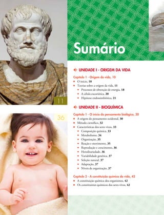 kk UNIDADE I - ORIGEM DA VIDA
Capítulo 1 - Origem da vida, 10
■■ O início, 10
■■ Teorias sobre a origem da vida, 11
•• Processos de obtenção de energia, 18
•• A célula eucariótica, 20
•• Hipótese endossimbiótica, 21
kk UNIDADE II - BIOQUÍMICA
Capítulo 1 - O início do pensamento biológico, 30
■■ A origem do pensamento ocidental, 30
■■ Método científico, 32
■■ Características dos seres vivos, 33
•• Composição química, 33
•• Metabolismo, 34
•• Organização, 35
•• Reação e movimento, 35
•• Reprodução e crescimento, 36
•• Hereditariedade, 36
•• Variabilidade genética, 37
•• Seleção natural, 37
•• Adaptação, 37
•• Níveis de organização, 37
Capítulo 2 - A constituição química da vida, 42
■■ A constituição química dos organismos, 42
■■ Os constituintes químicos dos seres vivos, 42
Sumário
11
36
 