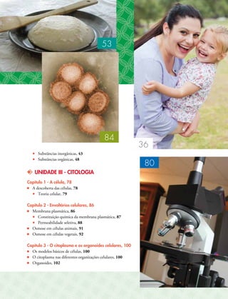•• Substâncias inorgânicas, 43
•• Substâncias orgânicas, 48
kk UNIDADE III - CITOLOGIA
Capítulo 1 - A célula, 78
■■ A descoberta das células, 78
•• Teoria celular, 79
Capítulo 2 - Envoltórios celulares, 86
■■ Membrana plasmática, 86
•• Constituição química da membrana plasmática, 87
•• Permeabilidade seletiva, 88
■■ Osmose em células animais, 91
■■ Osmose em células vegetais, 92
Capítulo 3 - O citoplasma e os organoides celulares, 100
■■ Os modelos básicos de células, 100
■■ O citoplasma nas diferentes organizações celulares, 100
■■ Organoides, 102
80
36
53
84
 