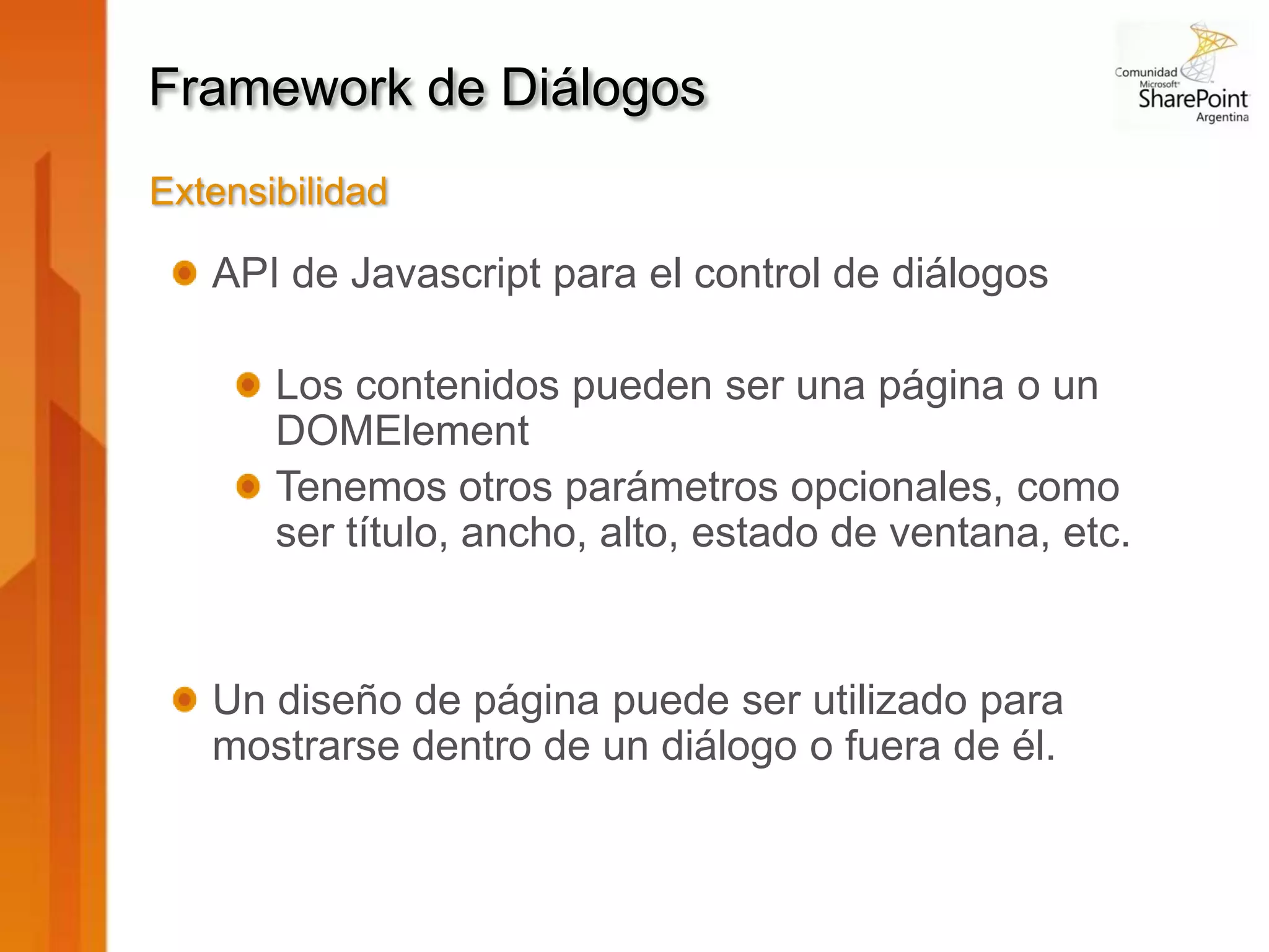 Framework de Diálogos
Extensibilidad

   API de Javascript para el control de diálogos

       Los contenidos pueden ser una página o un
       DOMElement
       Tenemos otros parámetros opcionales, como
       ser título, ancho, alto, estado de ventana, etc.


   Un diseño de página puede ser utilizado para
   mostrarse dentro de un diálogo o fuera de él.
 