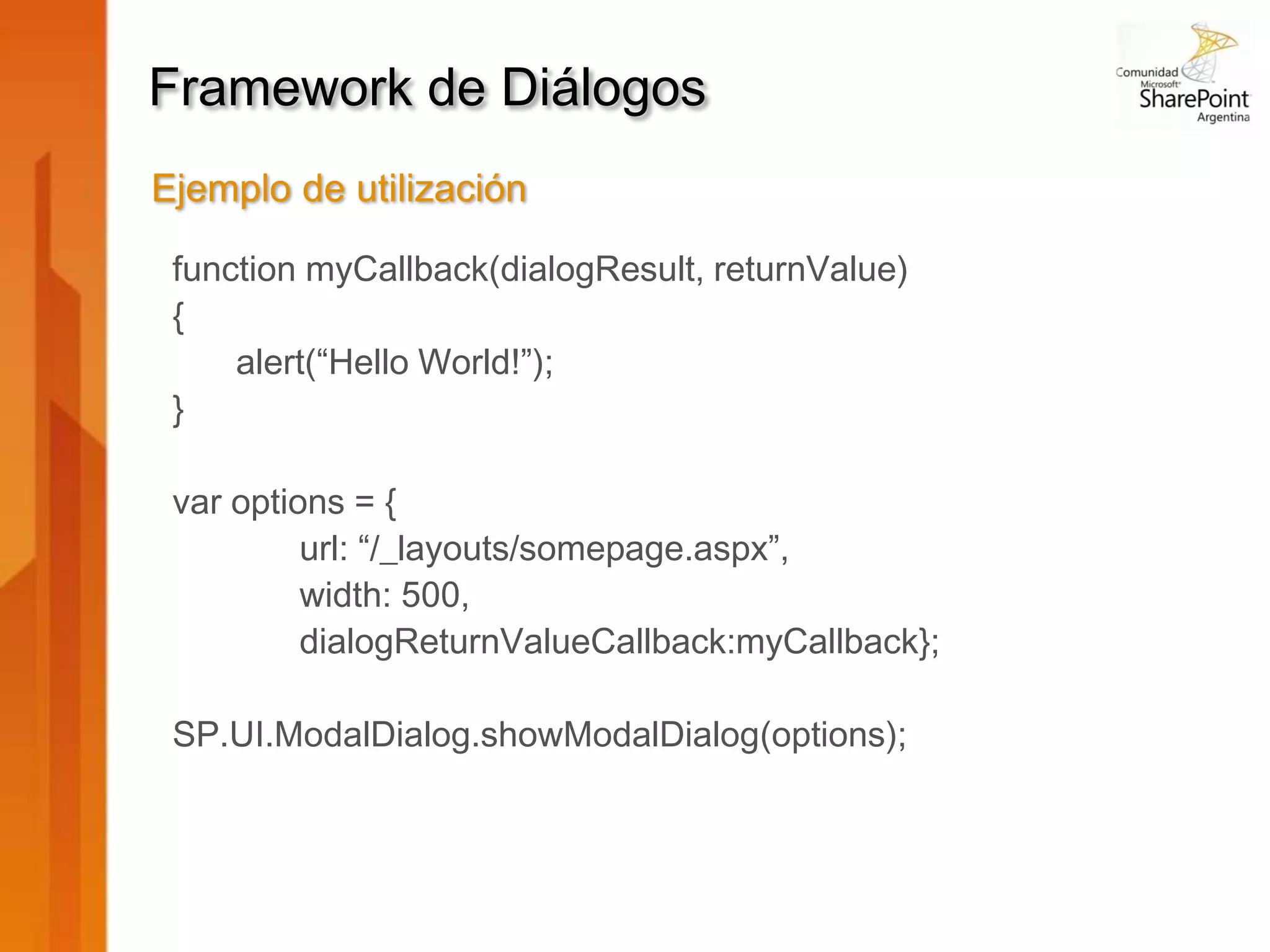 Framework de Diálogos
Ejemplo de utilización

 function myCallback(dialogResult, returnValue)
 {
     alert(“Hello World!”);
 }

 var options = {
          url: “/_layouts/somepage.aspx”,
          width: 500,
          dialogReturnValueCallback:myCallback};

 SP.UI.ModalDialog.showModalDialog(options);
 