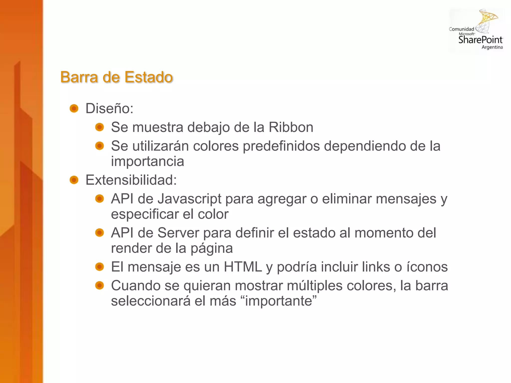 Barra de Estado
   Diseño:
       Se muestra debajo de la Ribbon
       Se utilizarán colores predefinidos dependiendo de la
       importancia
   Extensibilidad:
       API de Javascript para agregar o eliminar mensajes y
       especificar el color
       API de Server para definir el estado al momento del
       render de la página
       El mensaje es un HTML y podría incluir links o íconos
       Cuando se quieran mostrar múltiples colores, la barra
       seleccionará el más “importante”
 