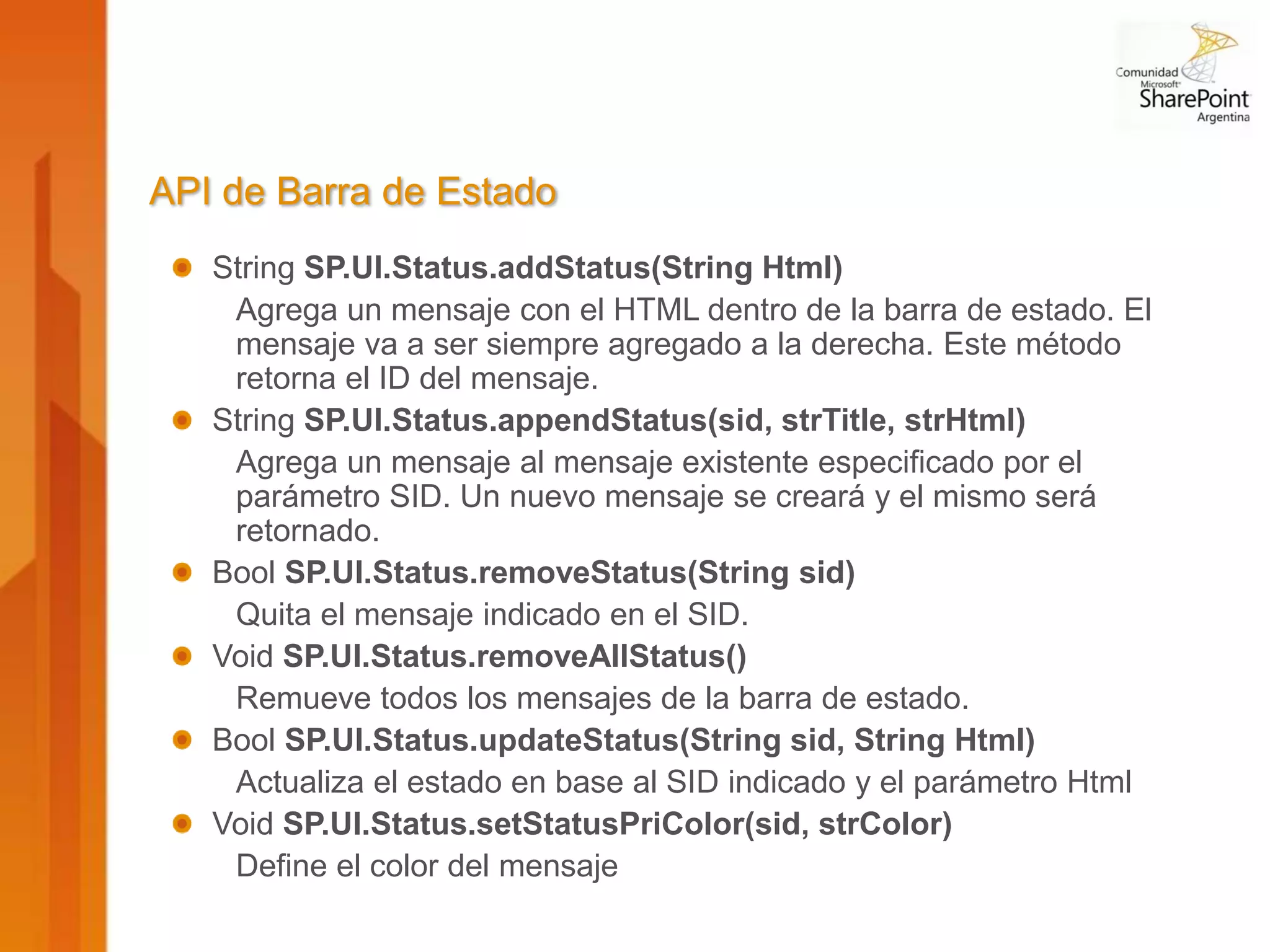 API de Barra de Estado
   String SP.UI.Status.addStatus(String Html)
    Agrega un mensaje con el HTML dentro de la barra de estado. El
    mensaje va a ser siempre agregado a la derecha. Este método
    retorna el ID del mensaje.
   String SP.UI.Status.appendStatus(sid, strTitle, strHtml)
    Agrega un mensaje al mensaje existente especificado por el
    parámetro SID. Un nuevo mensaje se creará y el mismo será
    retornado.
   Bool SP.UI.Status.removeStatus(String sid)
    Quita el mensaje indicado en el SID.
   Void SP.UI.Status.removeAllStatus()
    Remueve todos los mensajes de la barra de estado.
   Bool SP.UI.Status.updateStatus(String sid, String Html)
    Actualiza el estado en base al SID indicado y el parámetro Html
   Void SP.UI.Status.setStatusPriColor(sid, strColor)
    Define el color del mensaje
 