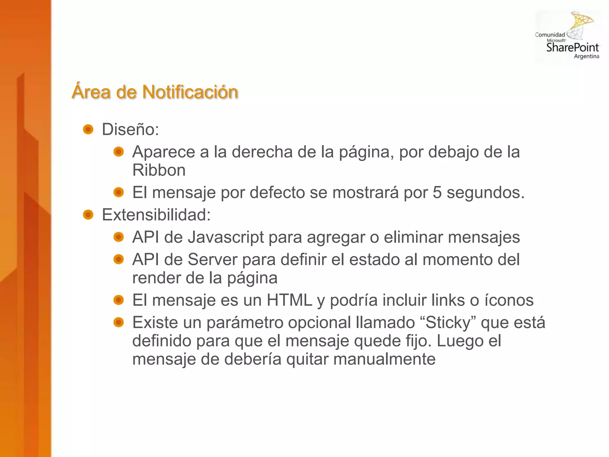 Área de Notificación
   Diseño:
       Aparece a la derecha de la página, por debajo de la
       Ribbon
       El mensaje por defecto se mostrará por 5 segundos.
   Extensibilidad:
       API de Javascript para agregar o eliminar mensajes
       API de Server para definir el estado al momento del
       render de la página
       El mensaje es un HTML y podría incluir links o íconos
       Existe un parámetro opcional llamado “Sticky” que está
       definido para que el mensaje quede fijo. Luego el
       mensaje de debería quitar manualmente
 