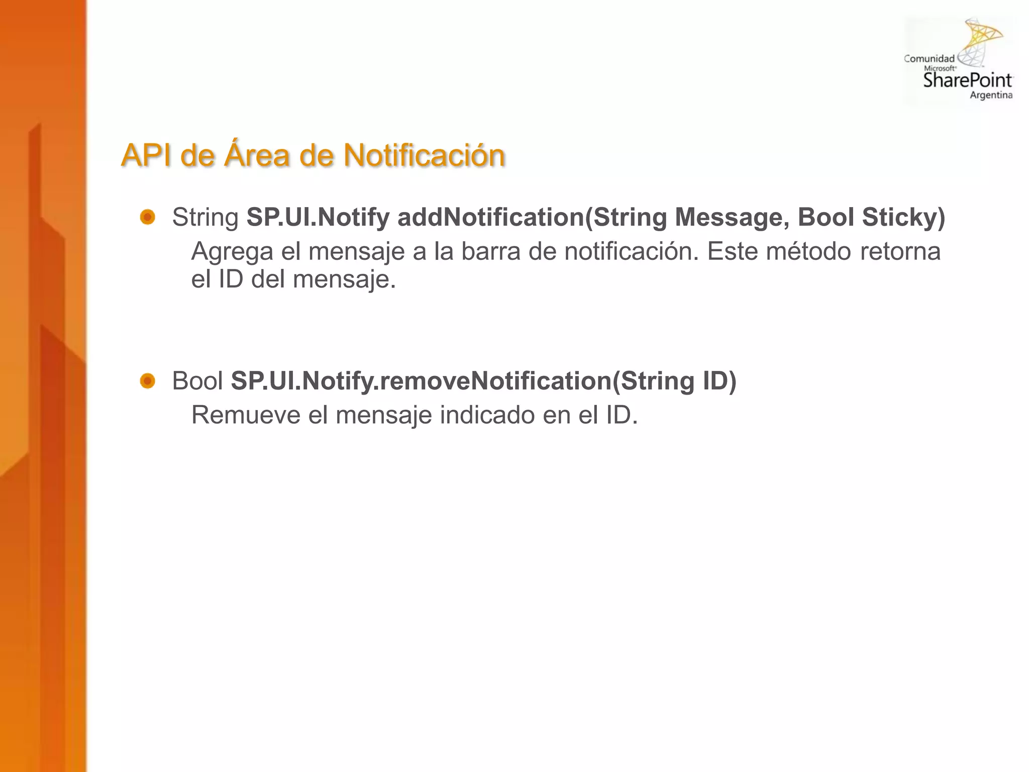 API de Área de Notificación
   String SP.UI.Notify addNotification(String Message, Bool Sticky)
    Agrega el mensaje a la barra de notificación. Este método retorna
    el ID del mensaje.


   Bool SP.UI.Notify.removeNotification(String ID)
    Remueve el mensaje indicado en el ID.
 