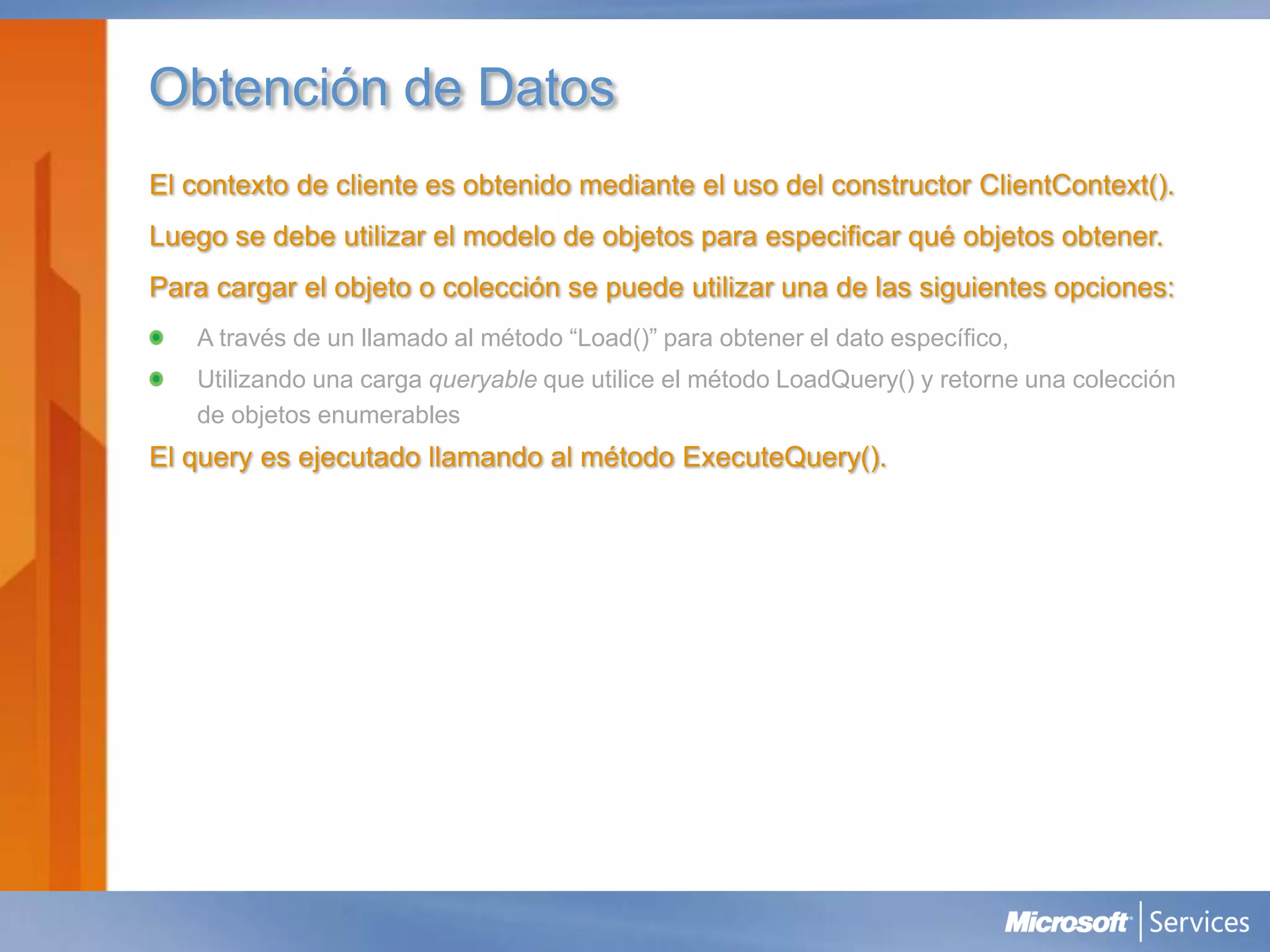 Obtención de Datos
El contexto de cliente es obtenido mediante el uso del constructor ClientContext().
Luego se debe utilizar el modelo de objetos para especificar qué objetos obtener.
Para cargar el objeto o colección se puede utilizar una de las siguientes opciones:
   A través de un llamado al método “Load()” para obtener el dato específico,
   Utilizando una carga queryable que utilice el método LoadQuery() y retorne una colección
   de objetos enumerables
El query es ejecutado llamando al método ExecuteQuery().
 