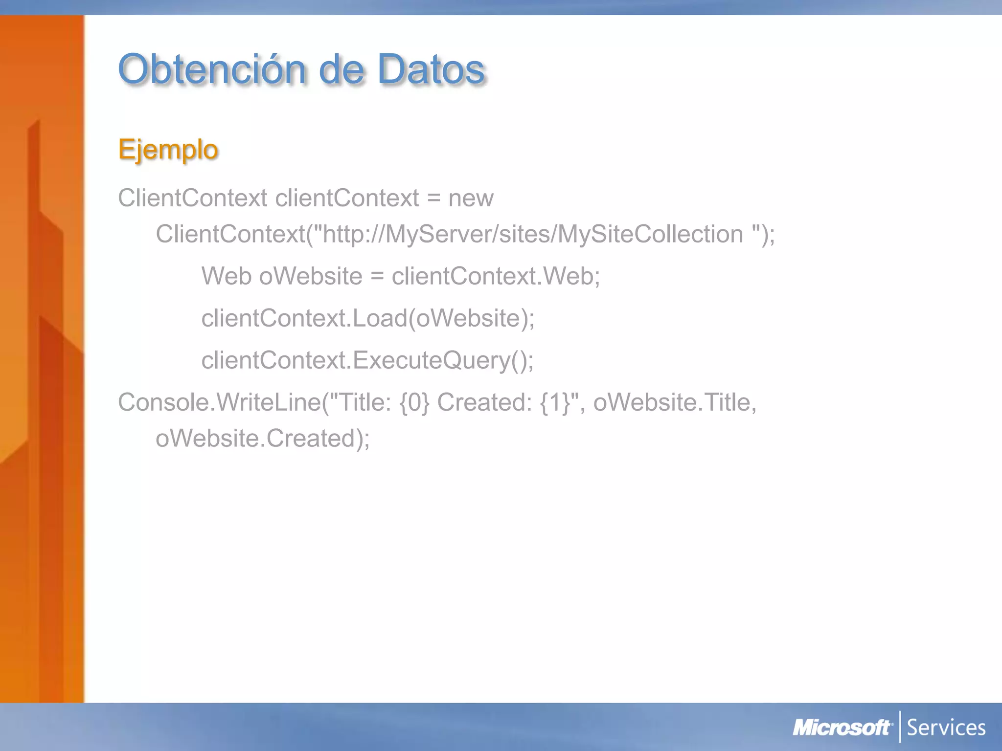 Obtención de Datos
Ejemplo
ClientContext clientContext = new
    ClientContext("http://MyServer/sites/MySiteCollection ");
       Web oWebsite = clientContext.Web;
       clientContext.Load(oWebsite);
       clientContext.ExecuteQuery();
Console.WriteLine("Title: {0} Created: {1}", oWebsite.Title,
  oWebsite.Created);
 