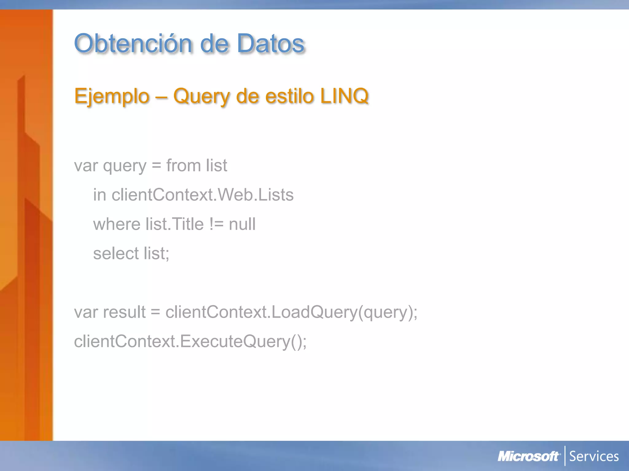 Obtención de Datos
Ejemplo – Query de estilo LINQ


var query = from list
  in clientContext.Web.Lists
  where list.Title != null
  select list;


var result = clientContext.LoadQuery(query);
clientContext.ExecuteQuery();
 