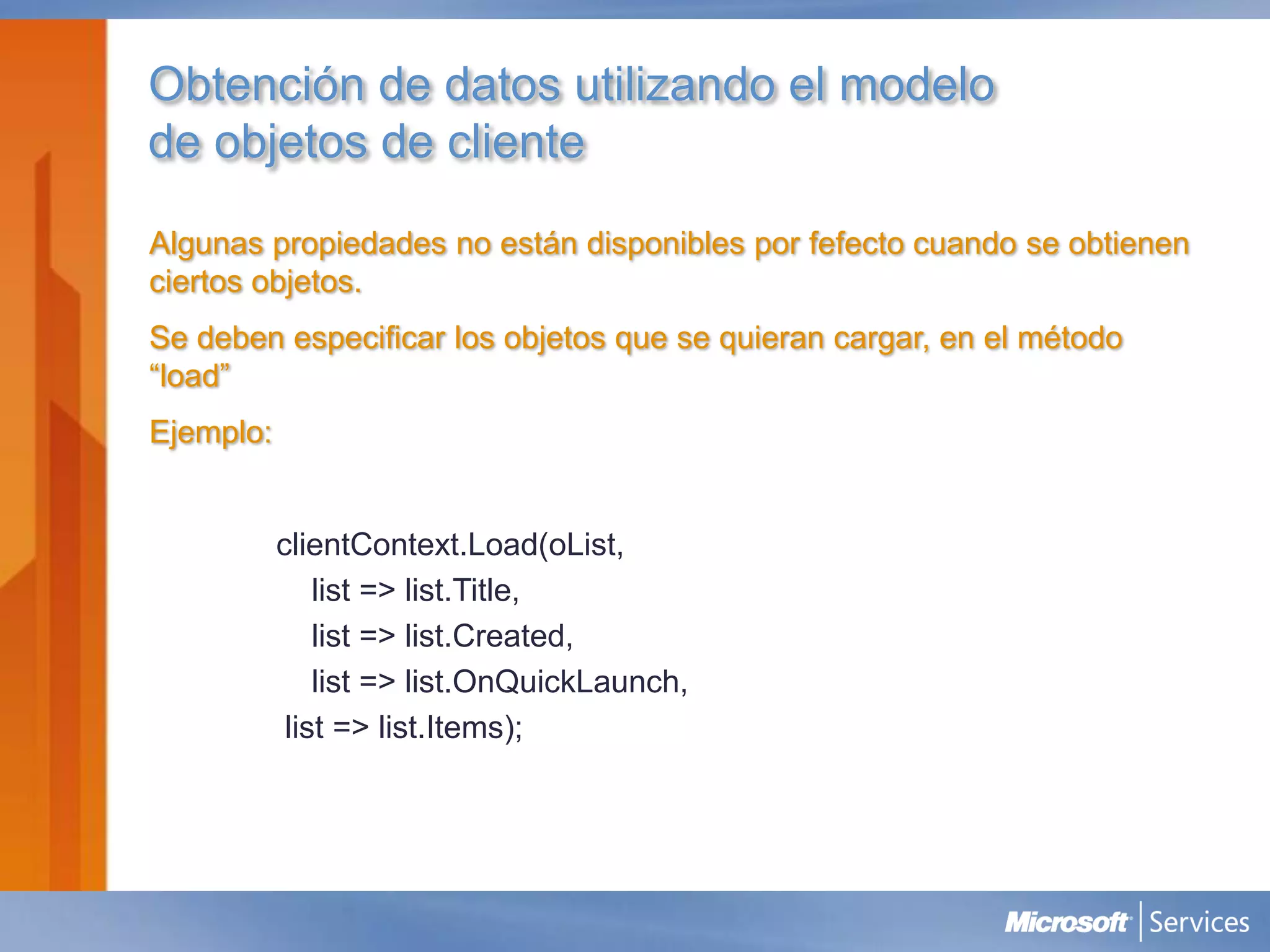 Obtención de datos utilizando el modelo
de objetos de cliente

Algunas propiedades no están disponibles por fefecto cuando se obtienen
ciertos objetos.
Se deben especificar los objetos que se quieran cargar, en el método
“load”
Ejemplo:


           clientContext.Load(oList,
               list => list.Title,
               list => list.Created,
               list => list.OnQuickLaunch,
            list => list.Items);
 