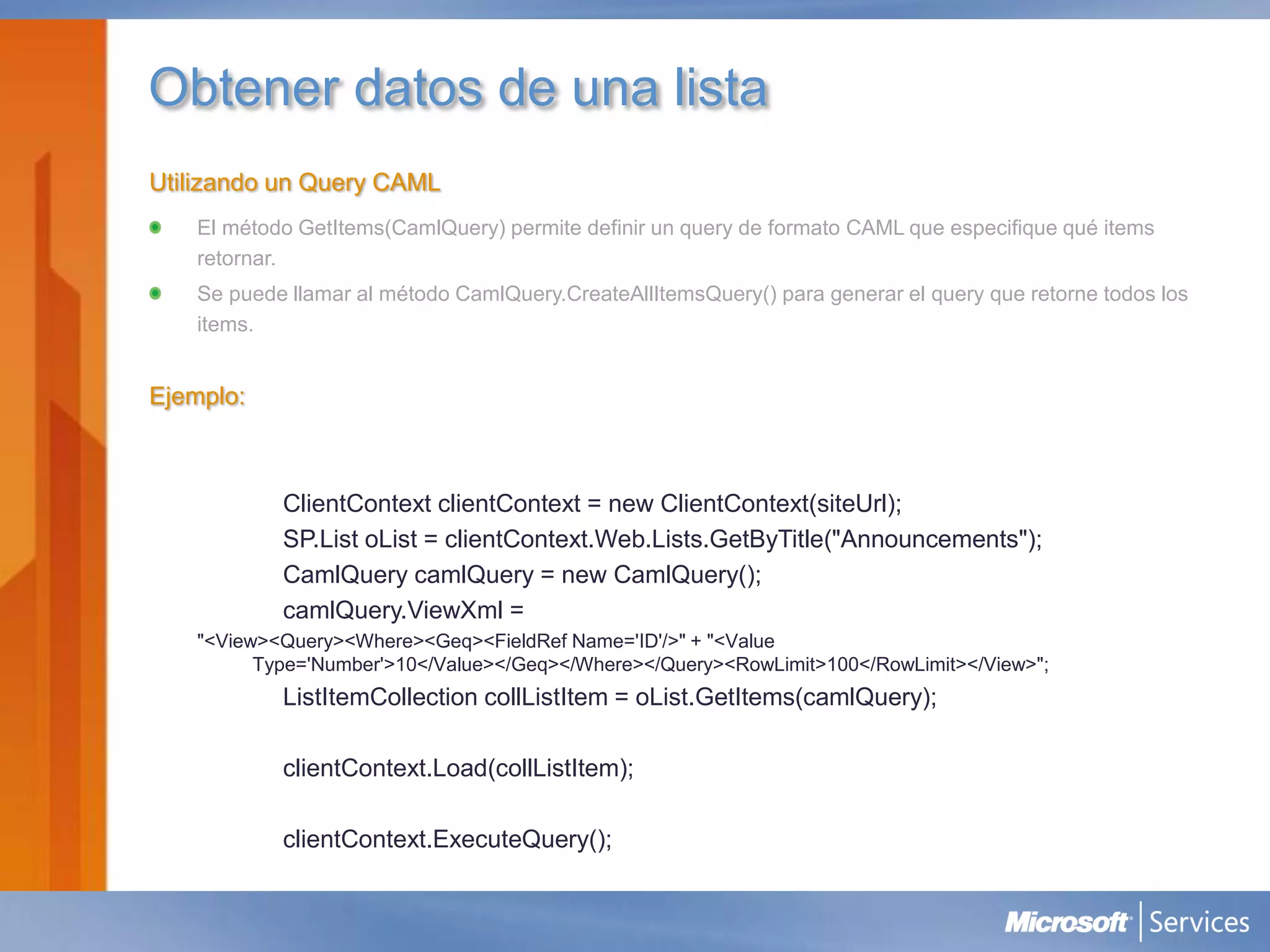 Obtener datos de una lista
Utilizando un Query CAML
   El método GetItems(CamlQuery) permite definir un query de formato CAML que especifique qué items
   retornar.
   Se puede llamar al método CamlQuery.CreateAllItemsQuery() para generar el query que retorne todos los
   items.


Ejemplo:



           ClientContext clientContext = new ClientContext(siteUrl);
           SP.List oList = clientContext.Web.Lists.GetByTitle("Announcements");
           CamlQuery camlQuery = new CamlQuery();
           camlQuery.ViewXml =
   "<View><Query><Where><Geq><FieldRef Name='ID'/>" + "<Value
         Type='Number'>10</Value></Geq></Where></Query><RowLimit>100</RowLimit></View>";
           ListItemCollection collListItem = oList.GetItems(camlQuery);

           clientContext.Load(collListItem);

           clientContext.ExecuteQuery();
 