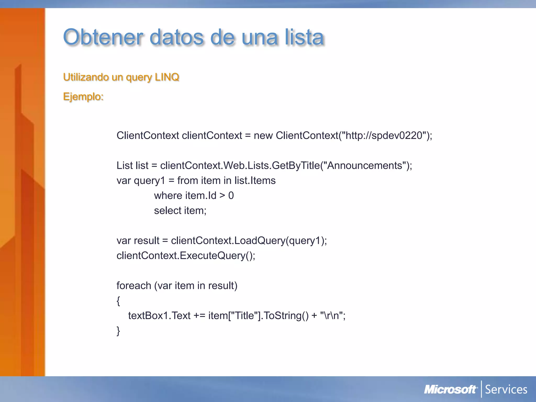 Obtener datos de una lista
Utilizando un query LINQ
Ejemplo:


           ClientContext clientContext = new ClientContext("http://spdev0220");

           List list = clientContext.Web.Lists.GetByTitle("Announcements");
           var query1 = from item in list.Items
                     where item.Id > 0
                     select item;

           var result = clientContext.LoadQuery(query1);
           clientContext.ExecuteQuery();

           foreach (var item in result)
           {
              textBox1.Text += item["Title"].ToString() + "rn";
           }
 