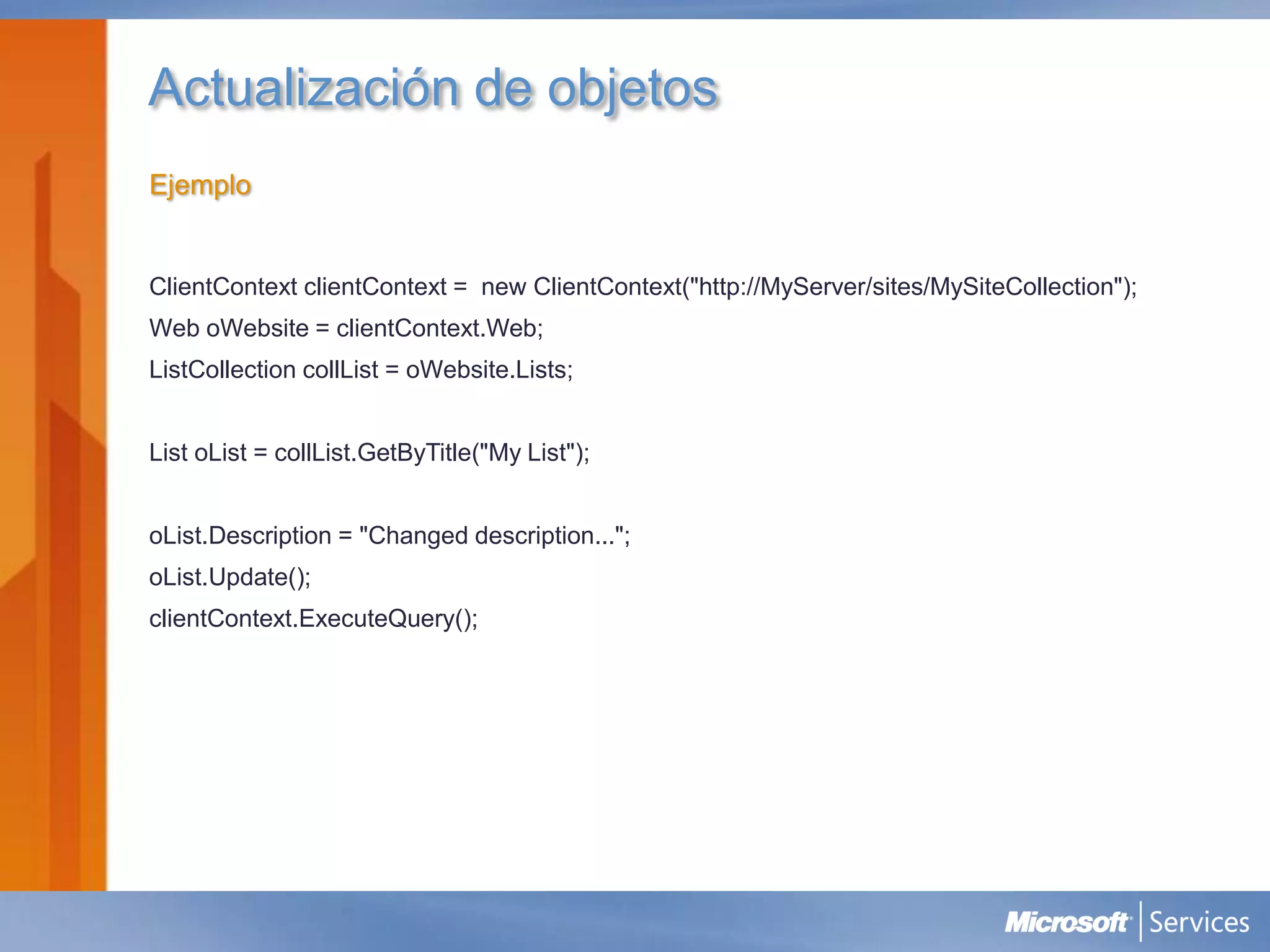 Actualización de objetos
Ejemplo


ClientContext clientContext = new ClientContext("http://MyServer/sites/MySiteCollection");
Web oWebsite = clientContext.Web;
ListCollection collList = oWebsite.Lists;


List oList = collList.GetByTitle("My List");


oList.Description = "Changed description...";
oList.Update();
clientContext.ExecuteQuery();
 