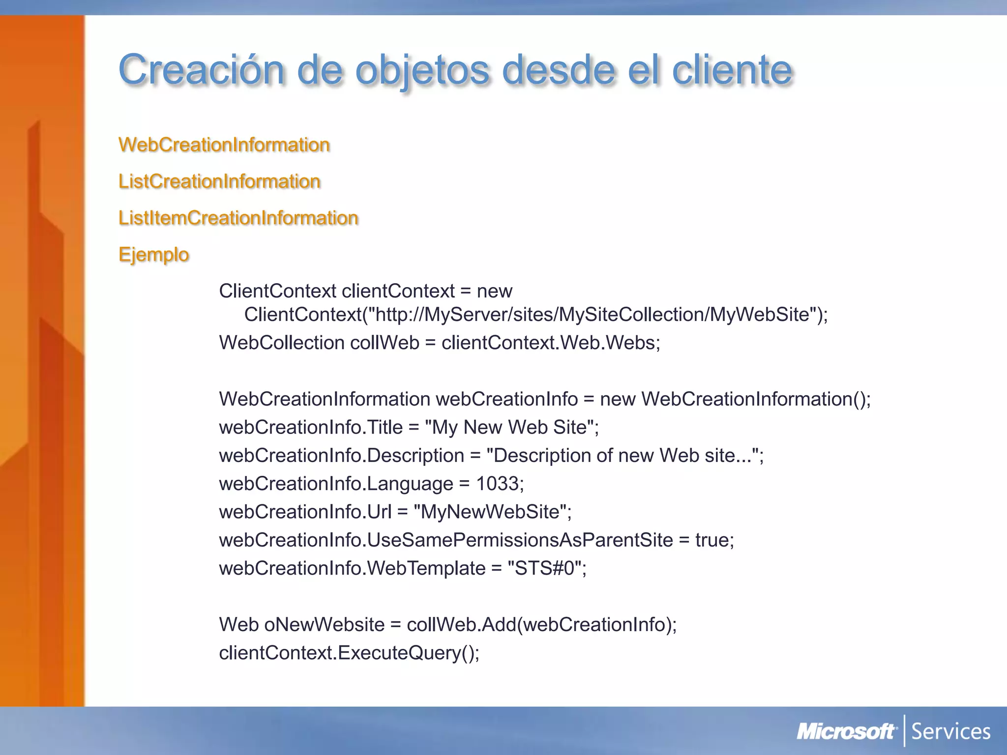 Creación de objetos desde el cliente
WebCreationInformation
ListCreationInformation
ListItemCreationInformation
Ejemplo
           ClientContext clientContext = new
              ClientContext("http://MyServer/sites/MySiteCollection/MyWebSite");
           WebCollection collWeb = clientContext.Web.Webs;

           WebCreationInformation webCreationInfo = new WebCreationInformation();
           webCreationInfo.Title = "My New Web Site";
           webCreationInfo.Description = "Description of new Web site...";
           webCreationInfo.Language = 1033;
           webCreationInfo.Url = "MyNewWebSite";
           webCreationInfo.UseSamePermissionsAsParentSite = true;
           webCreationInfo.WebTemplate = "STS#0";

           Web oNewWebsite = collWeb.Add(webCreationInfo);
           clientContext.ExecuteQuery();
 