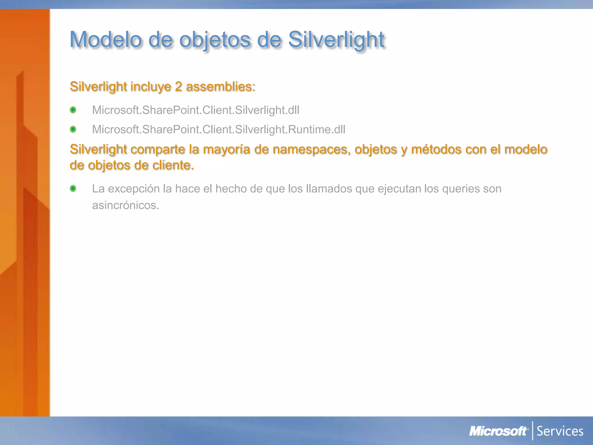 Modelo de objetos de Silverlight
Silverlight incluye 2 assemblies:
   Microsoft.SharePoint.Client.Silverlight.dll
   Microsoft.SharePoint.Client.Silverlight.Runtime.dll
Silverlight comparte la mayoría de namespaces, objetos y métodos con el modelo
de objetos de cliente.
   La excepción la hace el hecho de que los llamados que ejecutan los queries son
   asincrónicos.
 