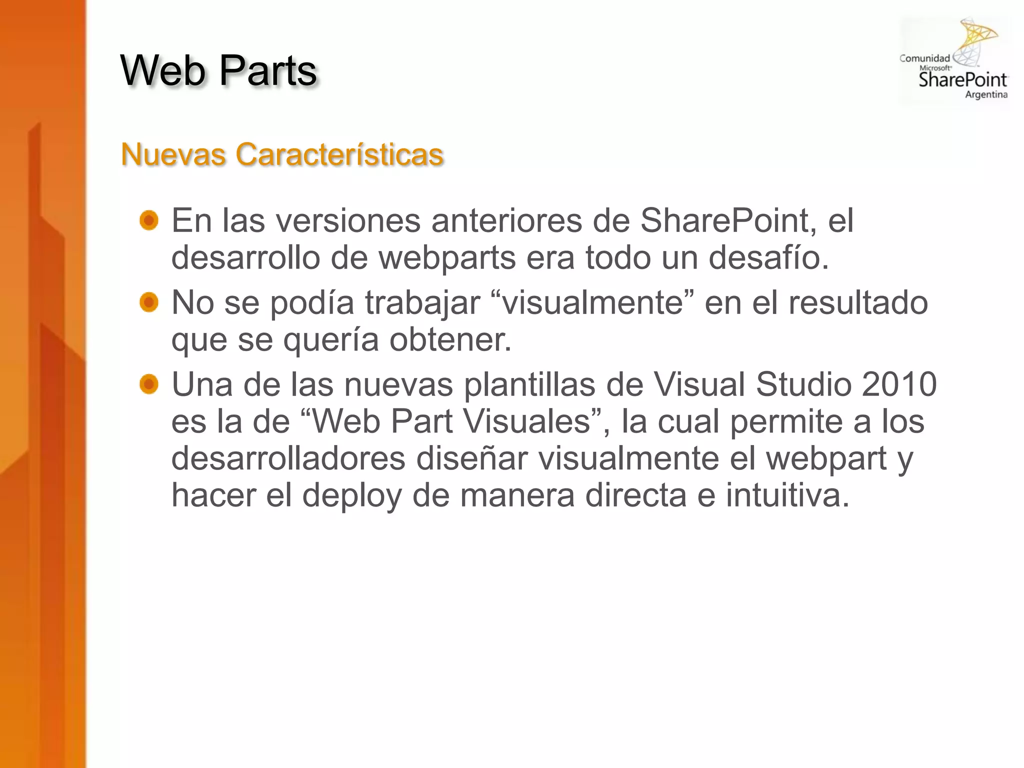 Web Parts
Nuevas Características

   En las versiones anteriores de SharePoint, el
   desarrollo de webparts era todo un desafío.
   No se podía trabajar “visualmente” en el resultado
   que se quería obtener.
   Una de las nuevas plantillas de Visual Studio 2010
   es la de “Web Part Visuales”, la cual permite a los
   desarrolladores diseñar visualmente el webpart y
   hacer el deploy de manera directa e intuitiva.
 