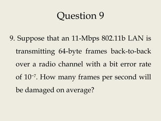 Question 9
9. Suppose that an 11-Mbps 802.11b LAN is
transmitting 64-byte frames back-to-back
over a radio channel with a bit error rate
of 10−7
. How many frames per second will
be damaged on average?
 