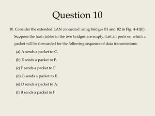 Question 10
10. Consider the extended LAN connected using bridges B1 and B2 in Fig. 4-41(b).
Suppose the hash tables in the two bridges are empty. List all ports on which a
packet will be forwarded for the following sequence of data transmissions:
(a) A sends a packet to C.
(b) E sends a packet to F.
(c) F sends a packet to E.
(d) G sends a packet to E.
(e) D sends a packet to A.
(f) B sends a packet to F
 