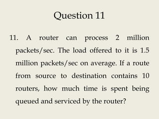 Question 11
11. A router can process 2 million
packets/sec. The load offered to it is 1.5
million packets/sec on average. If a route
from source to destination contains 10
routers, how much time is spent being
queued and serviced by the router?
 