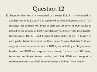 Question 12
12. Suppose that host A is connected to a router R 1, R 1 is connected to
another router, R 2, and R 2 is connected to host B. Suppose that a TCP
message that contains 900 bytes of data and 20 bytes of TCP header is
passed to the IP code at host A for delivery to B. Show the Total length,
Identification, DF, MF, and Fragment offset fields of the IP header in
each packet transmitted over the three links. Assume that link A-R1 can
support a maximum frame size of 1024 bytes including a 14-byte frame
header, link R1-R2 can support a maximum frame size of 512 bytes,
including an 8-byte frame header, and link R2-B can support a
maximum frame size of 512 bytes including a 12-byte frame header.
 
