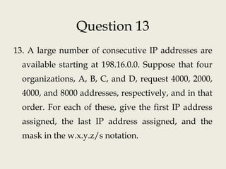Question 13
13. A large number of consecutive IP addresses are
available starting at 198.16.0.0. Suppose that four
organizations, A, B, C, and D, request 4000, 2000,
4000, and 8000 addresses, respectively, and in that
order. For each of these, give the first IP address
assigned, the last IP address assigned, and the
mask in the w.x.y.z/s notation.
 