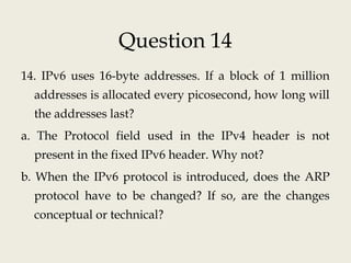 Question 14
14. IPv6 uses 16-byte addresses. If a block of 1 million
addresses is allocated every picosecond, how long will
the addresses last?
a. The Protocol field used in the IPv4 header is not
present in the fixed IPv6 header. Why not?
b. When the IPv6 protocol is introduced, does the ARP
protocol have to be changed? If so, are the changes
conceptual or technical?
 