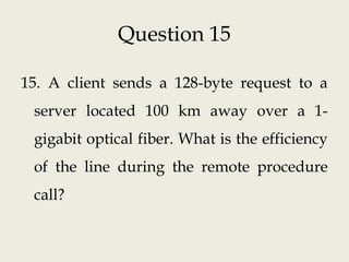 Question 15
15. A client sends a 128-byte request to a
server located 100 km away over a 1-
gigabit optical fiber. What is the efficiency
of the line during the remote procedure
call?
 