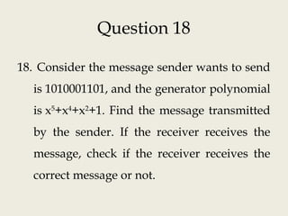 Question 18
18. Consider the message sender wants to send
is 1010001101, and the generator polynomial
is x5
+x4
+x2
+1. Find the message transmitted
by the sender. If the receiver receives the
message, check if the receiver receives the
correct message or not.
 