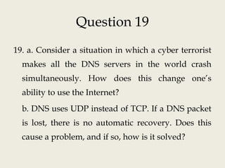 Question 19
19. a. Consider a situation in which a cyber terrorist
makes all the DNS servers in the world crash
simultaneously. How does this change one’s
ability to use the Internet?
b. DNS uses UDP instead of TCP. If a DNS packet
is lost, there is no automatic recovery. Does this
cause a problem, and if so, how is it solved?
 