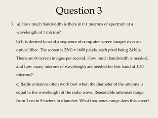 Question 3
3. a) How much bandwidth is there in 0.1 microns of spectrum at a
wavelength of 1 micron?
b) It is desired to send a sequence of computer screen images over an
optical fiber. The screen is 2560 × 1600 pixels, each pixel being 24 bits.
There are 60 screen images per second. How much bandwidth is needed,
and how many microns of wavelength are needed for this band at 1.30
microns?
c) Radio antennas often work best when the diameter of the antenna is
equal to the wavelength of the radio wave. Reasonable antennas range
from 1 cm to 5 meters in diameter. What frequency range does this cover?
 
