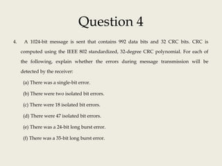 Question 4
4. A 1024-bit message is sent that contains 992 data bits and 32 CRC bits. CRC is
computed using the IEEE 802 standardized, 32-degree CRC polynomial. For each of
the following, explain whether the errors during message transmission will be
detected by the receiver:
(a) There was a single-bit error.
(b) There were two isolated bit errors.
(c) There were 18 isolated bit errors.
(d) There were 47 isolated bit errors.
(e) There was a 24-bit long burst error.
(f) There was a 35-bit long burst error.
 