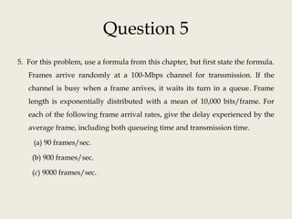 Question 5
5. For this problem, use a formula from this chapter, but first state the formula.
Frames arrive randomly at a 100-Mbps channel for transmission. If the
channel is busy when a frame arrives, it waits its turn in a queue. Frame
length is exponentially distributed with a mean of 10,000 bits/frame. For
each of the following frame arrival rates, give the delay experienced by the
average frame, including both queueing time and transmission time.
(a) 90 frames/sec.
(b) 900 frames/sec.
(c) 9000 frames/sec.
 